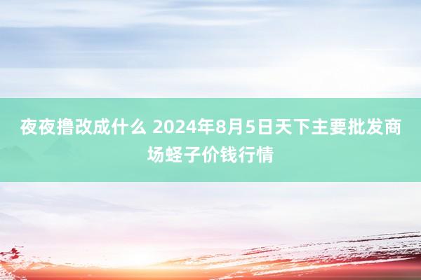 夜夜撸改成什么 2024年8月5日天下主要批发商场蛏子价钱行情