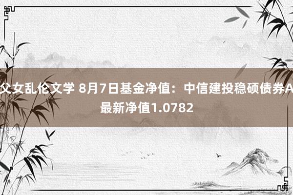 父女乱伦文学 8月7日基金净值：中信建投稳硕债券A最新净值1.0782