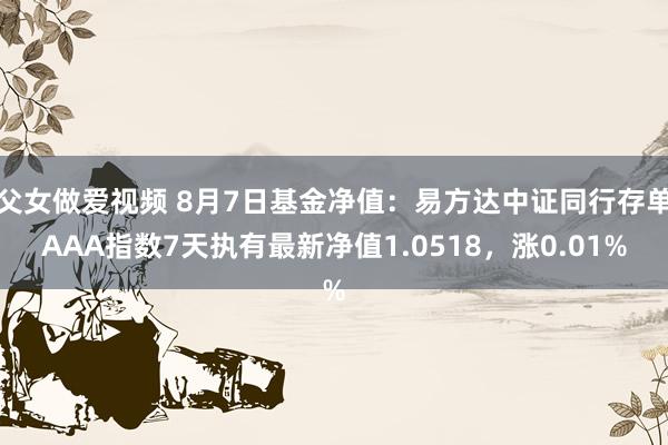 父女做爱视频 8月7日基金净值：易方达中证同行存单AAA指数7天执有最新净值1.0518，涨0.01%