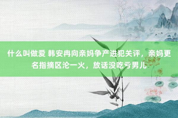 什么叫做爱 韩安冉向亲妈争产进犯关评，亲妈更名指摘区沦一火，放话没吃亏男儿