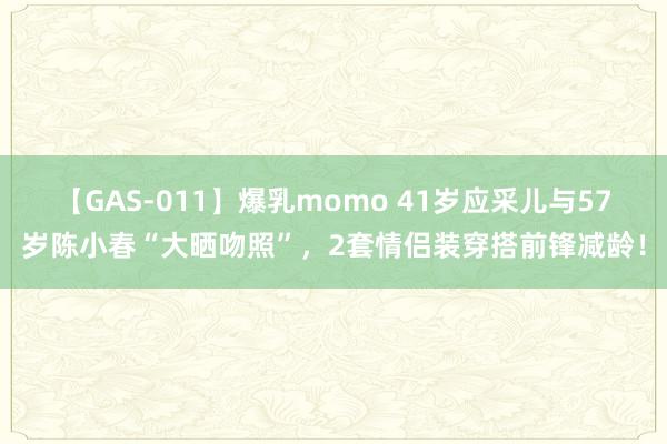 【GAS-011】爆乳momo 41岁应采儿与57岁陈小春“大晒吻照”，2套情侣装穿搭前锋减龄！