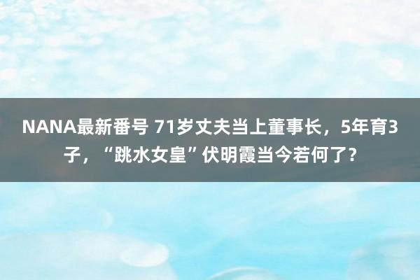 NANA最新番号 71岁丈夫当上董事长，5年育3子，“跳水女皇”伏明霞当今若何了？