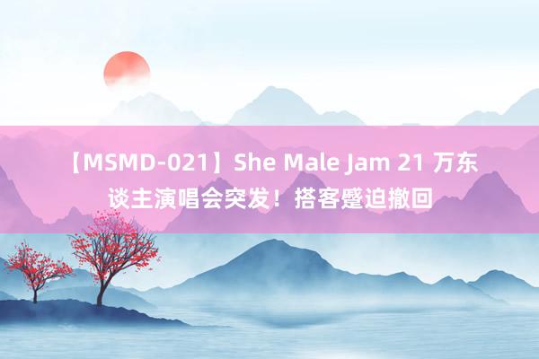 【MSMD-021】She Male Jam 21 万东谈主演唱会突发！搭客蹙迫撤回