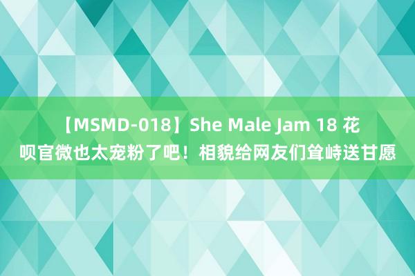 【MSMD-018】She Male Jam 18 花呗官微也太宠粉了吧！相貌给网友们耸峙送甘愿