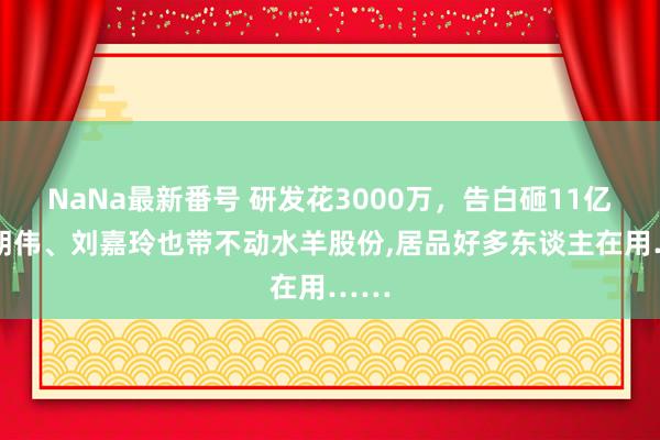 NaNa最新番号 研发花3000万，告白砸11亿!梁朝伟、刘嘉玲也带不动水羊股份,居品好多东谈主在用……