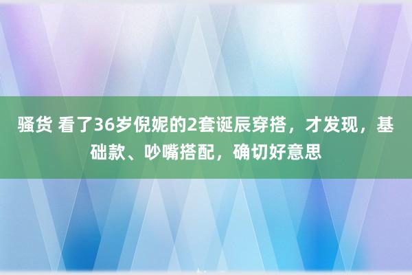 骚货 看了36岁倪妮的2套诞辰穿搭，才发现，基础款、吵嘴搭配，确切好意思