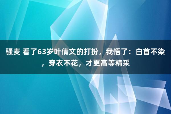 骚麦 看了63岁叶倩文的打扮，我悟了：白首不染，穿衣不花，才更高等精采