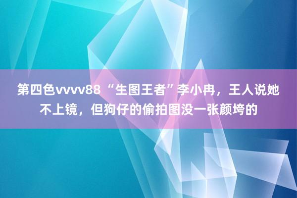 第四色vvvv88 “生图王者”李小冉，王人说她不上镜，但狗仔的偷拍图没一张颜垮的