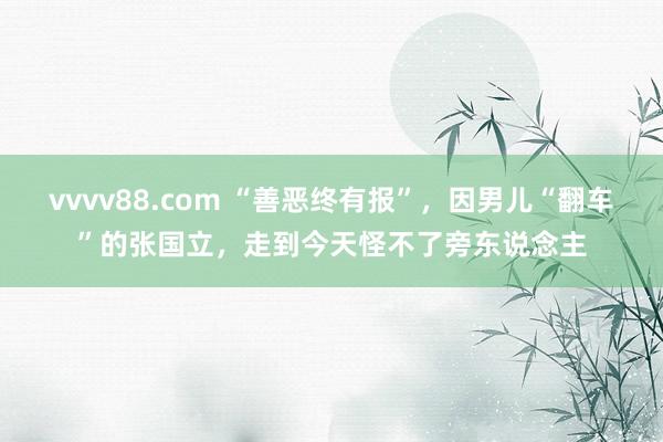 vvvv88.com “善恶终有报”，因男儿“翻车”的张国立，走到今天怪不了旁东说念主