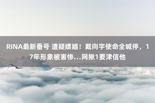 RINA最新番号 遭疑嫖娼！戴向宇使命全喊停，17年形象被害惨…网揪1要津信他