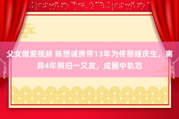 父女做爱视频 陈想诚携带13年为佟丽娅庆生，离异4年照旧一又友，成圈中轨范