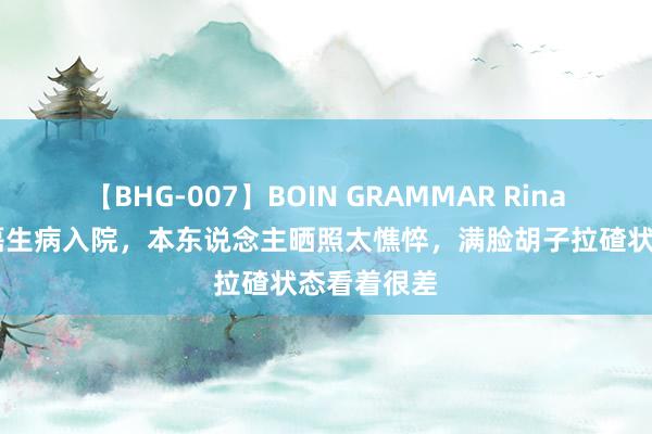 【BHG-007】BOIN GRAMMAR Rina 突发！涂磊生病入院，本东说念主晒照太憔悴，满脸胡子拉碴状态看着很差