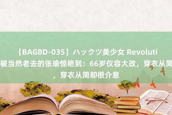 【BAGBD-035】ハックツ美少女 Revolution Rino 被当然老去的张瑜惊艳到：66岁仪容大改，穿衣从简却很介意