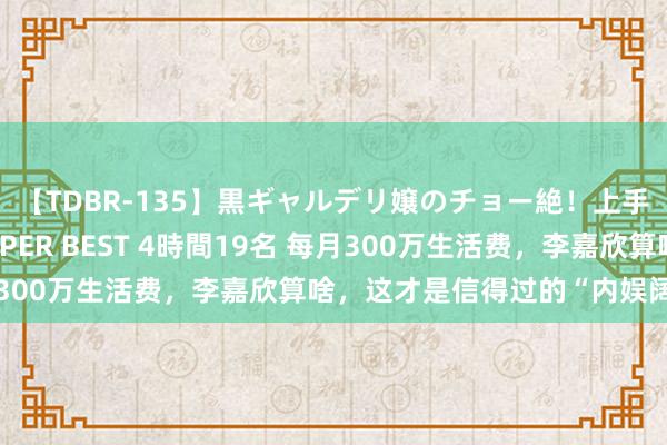 【TDBR-135】黒ギャルデリ嬢のチョー絶！上手いフェラチオ！！SUPER BEST 4時間19名 每月300万生活费，李嘉欣算啥，这才是信得过的“内娱阔太”！