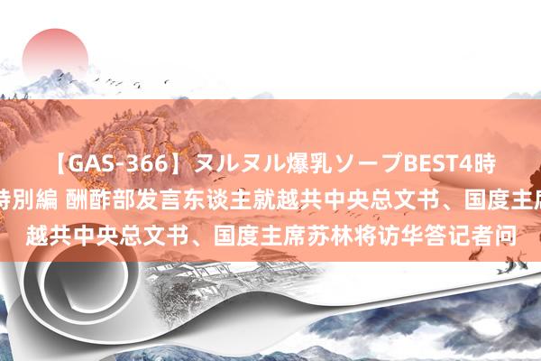 【GAS-366】ヌルヌル爆乳ソープBEST4時間 マットSEX騎乗位特別編 酬酢部发言东谈主就越共中央总文书、国度主席苏林将访华答记者问