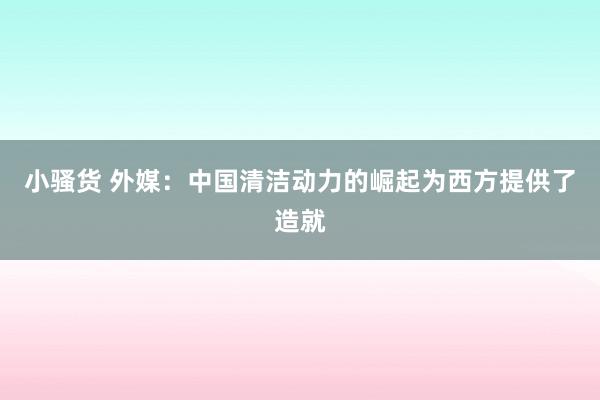 小骚货 外媒：中国清洁动力的崛起为西方提供了造就