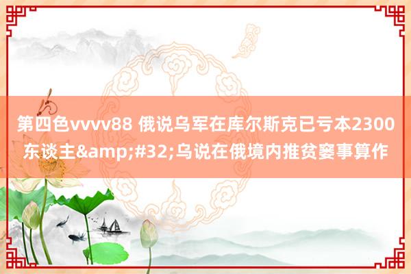 第四色vvvv88 俄说乌军在库尔斯克已亏本2300东谈主&#32;乌说在俄境内推贫窭事算作