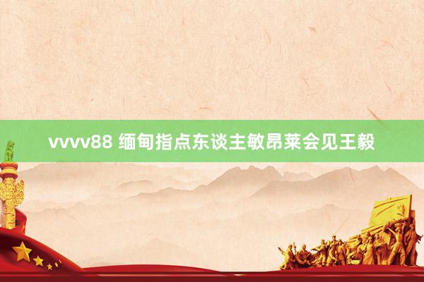 vvvv88 缅甸指点东谈主敏昂莱会见王毅