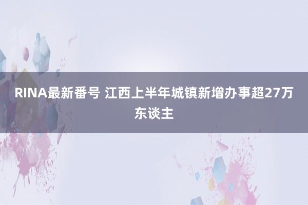 RINA最新番号 江西上半年城镇新增办事超27万东谈主