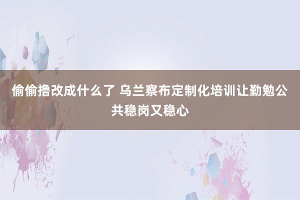 偷偷撸改成什么了 乌兰察布定制化培训让勤勉公共稳岗又稳心