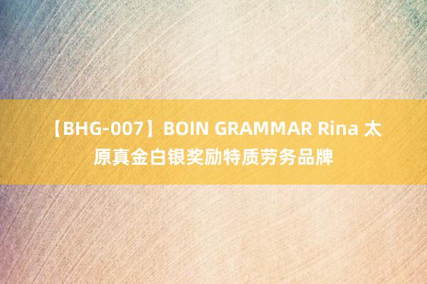 【BHG-007】BOIN GRAMMAR Rina 太原真金白银奖励特质劳务品牌