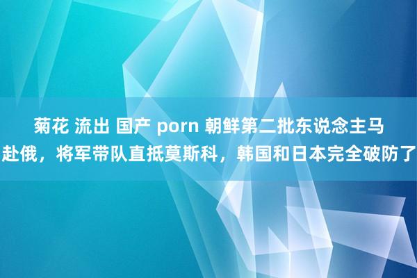 菊花 流出 国产 porn 朝鲜第二批东说念主马赴俄，将军带队直抵莫斯科，韩国和日本完全破防了