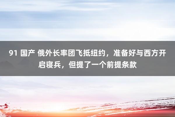 91 国产 俄外长率团飞抵纽约，准备好与西方开启寝兵，但提了一个前提条款