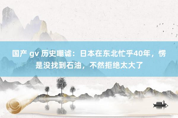 国产 gv 历史嘲谑：日本在东北忙乎40年，愣是没找到石油，不然拒绝太大了