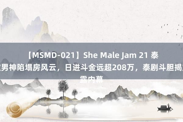 【MSMD-021】She Male Jam 21 泰国禁欲男神陷塌房风云，日进斗金远超208万，泰剧斗胆揭露内幕