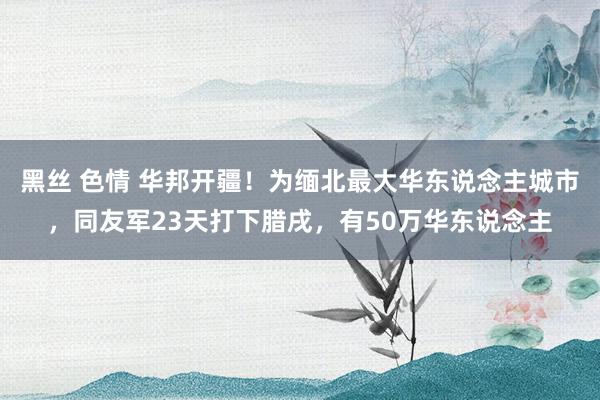 黑丝 色情 华邦开疆！为缅北最大华东说念主城市，同友军23天打下腊戌，有50万华东说念主