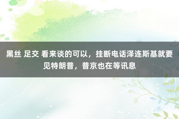 黑丝 足交 看来谈的可以，挂断电话泽连斯基就要见特朗普，普京也在等讯息