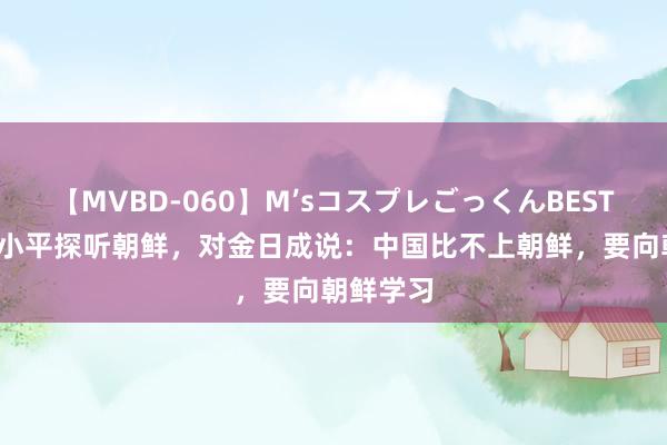 【MVBD-060】M’sコスプレごっくんBEST 78年邓小平探听朝鲜，对金日成说：中国比不上朝鲜，要向朝鲜学习