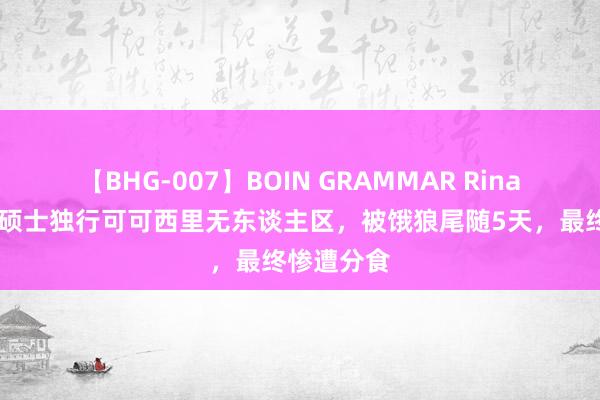 【BHG-007】BOIN GRAMMAR Rina 故事：女硕士独行可可西里无东谈主区，被饿狼尾随5天，最终惨遭分食