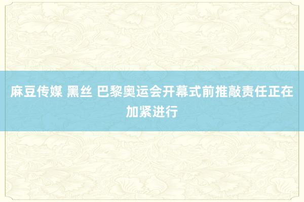 麻豆传媒 黑丝 巴黎奥运会开幕式前推敲责任正在加紧进行