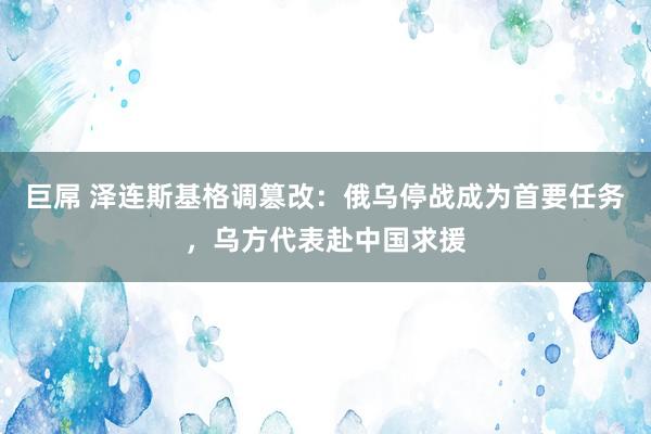 巨屌 泽连斯基格调篡改：俄乌停战成为首要任务，乌方代表赴中国求援