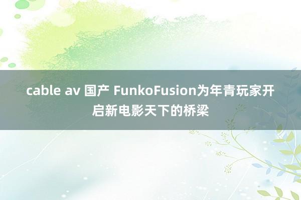 cable av 国产 FunkoFusion为年青玩家开启新电影天下的桥梁