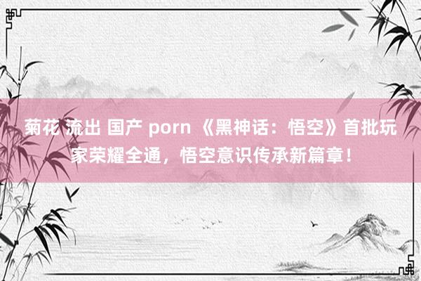 菊花 流出 国产 porn 《黑神话：悟空》首批玩家荣耀全通，悟空意识传承新篇章！