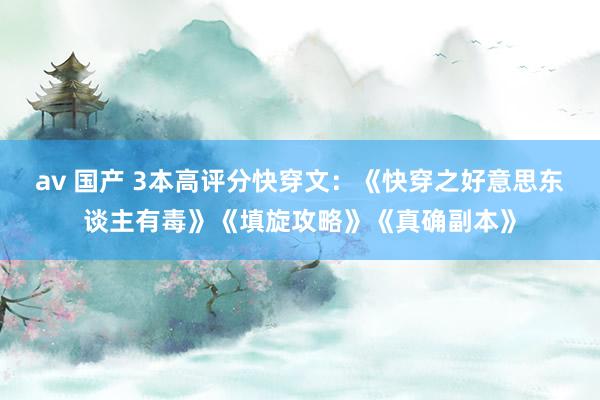 av 国产 3本高评分快穿文：《快穿之好意思东谈主有毒》《填旋攻略》《真确副本》