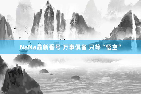 NaNa最新番号 万事俱备 只等“悟空”