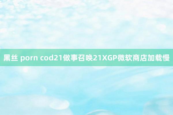 黑丝 porn cod21做事召唤21XGP微软商店加载慢