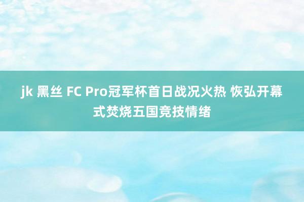 jk 黑丝 FC Pro冠军杯首日战况火热 恢弘开幕式焚烧五国竞技情绪