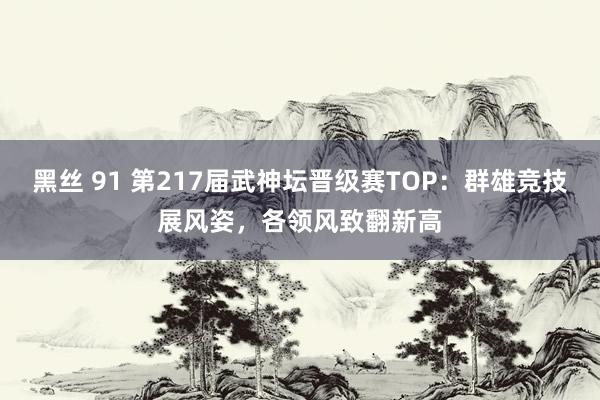 黑丝 91 第217届武神坛晋级赛TOP：群雄竞技展风姿，各领风致翻新高