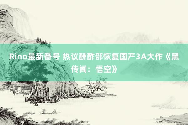 Rino最新番号 热议酬酢部恢复国产3A大作《黑传闻：悟空》