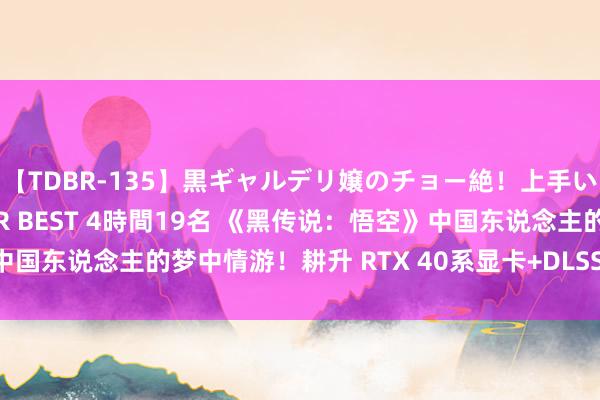 【TDBR-135】黒ギャルデリ嬢のチョー絶！上手いフェラチオ！！SUPER BEST 4時間19名 《黑传说：悟空》中国东说念主的梦中情游！耕升 RTX 40系显卡+DLSS 3纵享丝滑体验！