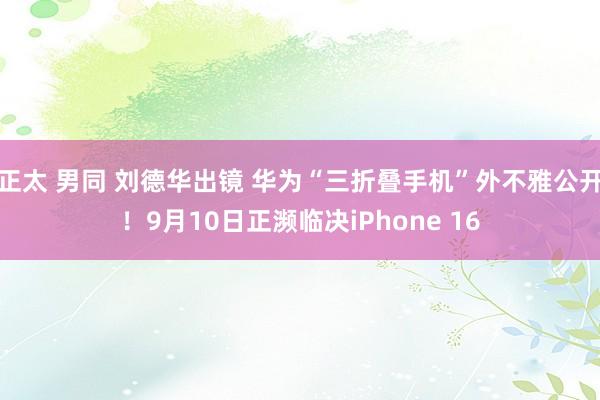 正太 男同 刘德华出镜 华为“三折叠手机”外不雅公开！9月10日正濒临决iPhone 16