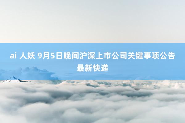 ai 人妖 9月5日晚间沪深上市公司关键事项公告最新快递