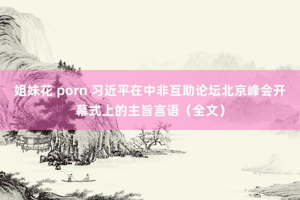 姐妹花 porn 习近平在中非互助论坛北京峰会开幕式上的主旨言语（全文）