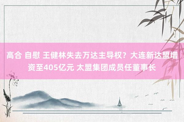 高合 自慰 王健林失去万达主导权？大连新达盟增资至405亿元 太盟集团成员任董事长