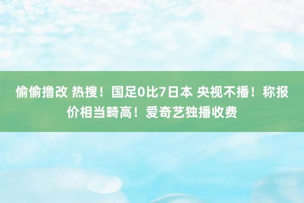 偷偷撸改 热搜！国足0比7日本 央视不播！称报价相当畸高！爱奇艺独播收费