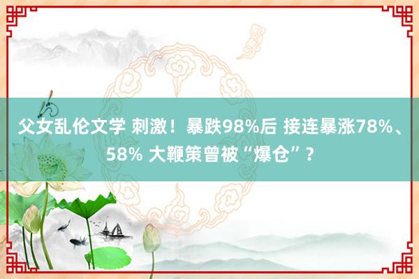 父女乱伦文学 刺激！暴跌98%后 接连暴涨78%、58% 大鞭策曾被“爆仓”？